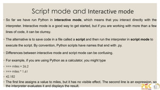 Script mode and Interactive mode
◦ So far we have run Python in interactive mode, which means that you interact directly with the
interpreter. Interactive mode is a good way to get started, but if you are working with more than a few
lines of code, it can be clumsy.
◦ The alternative is to save code in a file called a script and then run the interpreter in script mode to
execute the script. By convention, Python scripts have names that end with .py.
◦ Differences between interactive mode and script mode can be confusing.
◦ For example, if you are using Python as a calculator, you might type
◦ >>> miles = 26.2
◦ >>> miles * 1.61
◦ 42.182
◦ The first line assigns a value to miles, but it has no visible effect. The second line is an expression, so
the interpreter evaluates it and displays the result.
 