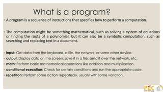 What is a program?
◦ A program is a sequence of instructions that specifies how to perform a computation.
◦ The computation might be something mathematical, such as solving a system of equations
or finding the roots of a polynomial, but it can also be a symbolic computation, such as
searching and replacing text in a document.
◦ input: Get data from the keyboard, a file, the network, or some other device.
◦ output: Display data on the screen, save it in a file, send it over the network, etc.
◦ math: Perform basic mathematical operations like addition and multiplication.
◦ conditional execution: Check for certain conditions and run the appropriate code.
◦ repetition: Perform some action repeatedly, usually with some variation.
 