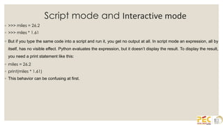 Script mode and Interactive mode
◦ >>> miles = 26.2
◦ >>> miles * 1.61
◦ But if you type the same code into a script and run it, you get no output at all. In script mode an expression, all by
itself, has no visible effect. Python evaluates the expression, but it doesn’t display the result. To display the result,
you need a print statement like this:
◦ miles = 26.2
◦ print(miles * 1.61)
◦ This behavior can be confusing at first.
 