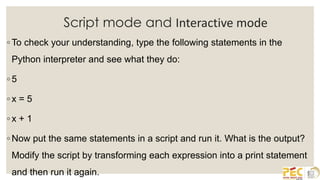 Script mode and Interactive mode
◦ To check your understanding, type the following statements in the
Python interpreter and see what they do:
◦ 5
◦ x = 5
◦ x + 1
◦ Now put the same statements in a script and run it. What is the output?
Modify the script by transforming each expression into a print statement
and then run it again.
 