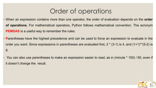 Order of operations
◦ When an expression contains more than one operator, the order of evaluation depends on the order
of operations. For mathematical operators, Python follows mathematical convention. The acronym
PEMDAS is a useful way to remember the rules:
◦ Parentheses have the highest precedence and can be used to force an expression to evaluate in the
order you want. Since expressions in parentheses are evaluated first, 2 * (3-1) is 4, and (1+1)**(5-2) is
8.
◦ You can also use parentheses to make an expression easier to read, as in (minute * 100) / 60, even if
it doesn’t change the result.
 