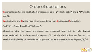 Order of operations
◦ Exponentiation has the next highest precedence, so 1 + 2**3 is 9, not 27, and 2 *3**2 is 18,
not 36.
◦ Multiplication and Division have higher precedence than Addition and Subtraction.
◦ So 2*3-1 is 5, not 4, and 6+4/2 is 8, not 5.
◦ Operators with the same precedence are evaluated from left to right (except
exponentiation). So in the expression degrees / 2 * pi, the division happens first and the
result is multiplied by pi. To divide by 2π, you can use parentheses or write degrees / 2 / pi.
 