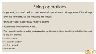 String operations
◦ In general, you can’t perform mathematical operations on strings, even if the strings
look like numbers, so the following are illegal:
'chinese'-'food' 'eggs'/'easy' 'third'*'a charm’
◦ But there are two exceptions, + and *.
◦ The + operator performs string concatenation, which means it joins the strings by linking them end-
to-end. For example:
◦ >>> first = 'throat'
◦ >>> second = 'warbler'
◦ >>> first + second
◦ throatwarbler
 