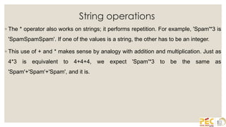 String operations
◦ The * operator also works on strings; it performs repetition. For example, 'Spam'*3 is
'SpamSpamSpam'. If one of the values is a string, the other has to be an integer.
◦ This use of + and * makes sense by analogy with addition and multiplication. Just as
4*3 is equivalent to 4+4+4, we expect 'Spam'*3 to be the same as
'Spam'+'Spam'+'Spam', and it is.
 
