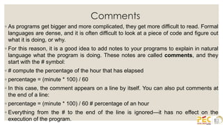 Comments
◦ As programs get bigger and more complicated, they get more difficult to read. Formal
languages are dense, and it is often difficult to look at a piece of code and figure out
what it is doing, or why.
◦ For this reason, it is a good idea to add notes to your programs to explain in natural
language what the program is doing. These notes are called comments, and they
start with the # symbol:
◦ # compute the percentage of the hour that has elapsed
◦ percentage = (minute * 100) / 60
◦ In this case, the comment appears on a line by itself. You can also put comments at
the end of a line:
◦ percentage = (minute * 100) / 60 # percentage of an hour
◦ Everything from the # to the end of the line is ignored—it has no effect on the
execution of the program.
 