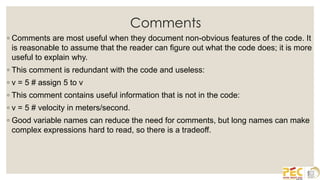 Comments
◦ Comments are most useful when they document non-obvious features of the code. It
is reasonable to assume that the reader can figure out what the code does; it is more
useful to explain why.
◦ This comment is redundant with the code and useless:
◦ v = 5 # assign 5 to v
◦ This comment contains useful information that is not in the code:
◦ v = 5 # velocity in meters/second.
◦ Good variable names can reduce the need for comments, but long names can make
complex expressions hard to read, so there is a tradeoff.
 