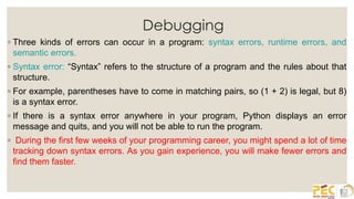 Debugging
◦ Three kinds of errors can occur in a program: syntax errors, runtime errors, and
semantic errors.
◦ Syntax error: “Syntax” refers to the structure of a program and the rules about that
structure.
◦ For example, parentheses have to come in matching pairs, so (1 + 2) is legal, but 8)
is a syntax error.
◦ If there is a syntax error anywhere in your program, Python displays an error
message and quits, and you will not be able to run the program.
◦ During the first few weeks of your programming career, you might spend a lot of time
tracking down syntax errors. As you gain experience, you will make fewer errors and
find them faster.
 