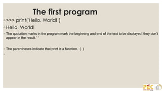 The first program
◦ >>> print('Hello, World!’)
◦ Hello, World!
◦ The quotation marks in the program mark the beginning and end of the text to be displayed; they don’t
appear in the result.’ ‘
◦ The parentheses indicate that print is a function. ( )
◦
 