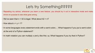 Lets try Something?????
◦ Repeating my advice, whenever you learn a new feature, you should try it out in interactive mode and make
errors on purpose to see what goes wrong.
◦ We’ve seen that n = 42 is legal. What about 42 = n?
◦ How about x = y = 1?
◦ In some languages every statement ends with a semi-colon, ;. What happens if you put a semi-colon
at the end of a Python statement?
◦ In math notation you can multiply x and y like this: xy. What happens if you try that in Python?
 