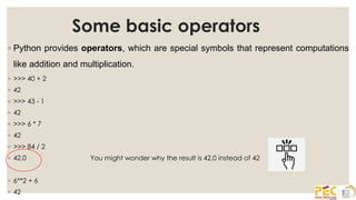 Some basic operators
◦ Python provides operators, which are special symbols that represent computations
like addition and multiplication.
◦ >>> 40 + 2
◦ 42
◦ >>> 43 - 1
◦ 42
◦ >>> 6 * 7
◦ 42
◦ >>> 84 / 2
◦ 42.0
◦ 6**2 + 6
◦ 42
You might wonder why the result is 42.0 instead of 42
 