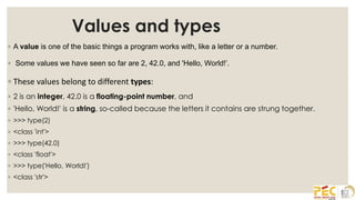 Values and types
◦ A value is one of the basic things a program works with, like a letter or a number.
◦ Some values we have seen so far are 2, 42.0, and 'Hello, World!’.
◦ These values belong to different types:
◦ 2 is an integer, 42.0 is a floating-point number, and
◦ 'Hello, World!' is a string, so-called because the letters it contains are strung together.
◦ >>> type(2)
◦ <class 'int'>
◦ >>> type(42.0)
◦ <class 'float'>
◦ >>> type('Hello, World!')
◦ <class 'str'>
 