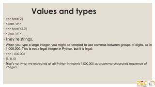 Values and types
◦ >>> type('2')
◦ <class 'str'>
◦ >>> type('42.0')
◦ <class 'str'>
◦ They’re strings.
◦ When you type a large integer, you might be tempted to use commas between groups of digits, as in
1,000,000. This is not a legal integer in Python, but it is legal:
◦ >>> 1,000,000
◦ (1, 0, 0)
◦ That’s not what we expected at all! Python interprets 1,000,000 as a comma-separated sequence of
integers.
 