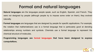 Formal and natural languages
◦ Natural languages are the languages people speak, such as English, Spanish, and French. They
were not designed by people (although people try to impose some order on them); they evolved
naturally.
◦ Formal languages are languages that are designed by people for specific applications. For example,
the notation that mathematicians use is a formal language that is particularly good at denoting
relationships among numbers and symbols. Chemists use a formal language to represent the
chemical structure of molecules.
◦ Programming languages are formal languages that have been designed to express
computations.
 