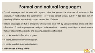 Formal and natural languages
◦ Formal languages tend to have strict syntax rules that govern the structure of statements. For
example, in mathematics the statement 3 + 3 = 6 has correct syntax, but 3+ = 3$6 does not. In
chemistry H2O is a syntactically correct formula, but 2Zz is not.
◦ Natural languages are full of ambiguity, which people deal with by using contextual clues and other
information. Formal languages are designed to be nearly or completely unambiguous, which means
that any statement has exactly one meaning, regardless of context.
◦ In books selected information is given.
◦ In books, selected information is given.
◦ In books selected, information is given.
◦ The chicken is ready to eat
 
