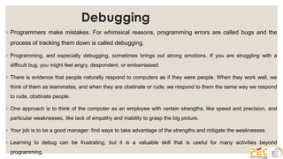 Debugging
◦ Programmers make mistakes. For whimsical reasons, programming errors are called bugs and the
process of tracking them down is called debugging.
◦ Programming, and especially debugging, sometimes brings out strong emotions. If you are struggling with a
difficult bug, you might feel angry, despondent, or embarrassed.
◦ There is evidence that people naturally respond to computers as if they were people. When they work well, we
think of them as teammates, and when they are obstinate or rude, we respond to them the same way we respond
to rude, obstinate people.
◦ One approach is to think of the computer as an employee with certain strengths, like speed and precision, and
particular weaknesses, like lack of empathy and inability to grasp the big picture.
◦ Your job is to be a good manager: find ways to take advantage of the strengths and mitigate the weaknesses.
◦ Learning to debug can be frustrating, but it is a valuable skill that is useful for many activities beyond
programming.
 