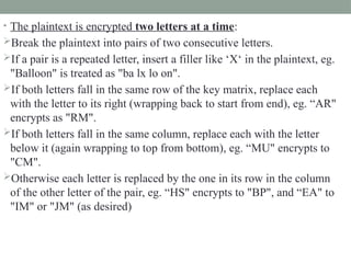 • The plaintext is encrypted two letters at a time:
Break the plaintext into pairs of two consecutive letters.
If a pair is a repeated letter, insert a filler like ‘X‘ in the plaintext, eg.
"Balloon" is treated as "ba lx lo on".
If both letters fall in the same row of the key matrix, replace each
with the letter to its right (wrapping back to start from end), eg. “AR"
encrypts as "RM".
If both letters fall in the same column, replace each with the letter
below it (again wrapping to top from bottom), eg. “MU" encrypts to
"CM".
Otherwise each letter is replaced by the one in its row in the column
of the other letter of the pair, eg. “HS" encrypts to "BP", and “EA" to
"IM" or "JM" (as desired)
 