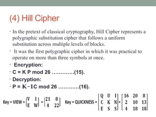 (4) Hill Cipher
• In the pretext of classical cryptography, Hill Cipher represents a
polygraphic substitution cipher that follows a uniform
substitution across multiple levels of blocks.
• It was the first polygraphic cipher in which it was practical to
operate on more than three symbols at once.
• Encryption:
• C = K P mod 26 ………….(15).
• Decryption:
• P = −
𝐊 𝟏C mod 26 …………(16).
 