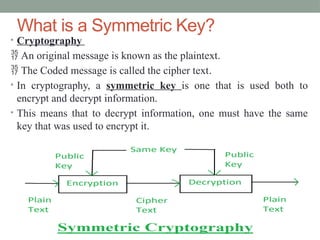 What is a Symmetric Key?
• Cryptography
 An original message is known as the plaintext.
 The Coded message is called the cipher text.
• In cryptography, a symmetric key is one that is used both to
encrypt and decrypt information.
• This means that to decrypt information, one must have the same
key that was used to encrypt it.
 