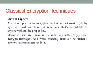 Classical Encryption Techniques
• Stream Ciphers
• A stream cipher is an encryption technique that works byte by
byte to transform plain text into code that's unreadable to
anyone without the proper key.
• Stream ciphers are linear, so the same key both encrypts and
decrypts messages. And while cracking them can be difficult,
hackers have managed to do it.
 