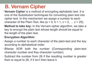 B. Vernam Cipher
• Vernam Cipher is a method of encrypting alphabetic text. It is
one of the Substitution techniques for converting plain text into
cipher text. In this mechanism we assign a number to each
character of the Plain-Text, like (a = 0, b = 1, c = 2, … z = 25).
• Method to take key: In the Vernam cipher algorithm, we take a
key to encrypt the plain text whose length should be equal to
the length of the plain text.
• Encryption Algorithm:
• Assign a number to each character of the plain-text and the key
according to alphabetical order.
• Bitwise XOR both the number (Corresponding plain-text
character number and Key character number).
• Subtract the number from 26 if the resulting number is greater
than or equal to 26, if it isn’t then leave it.
 
