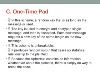 C. One-Time Pad
•  In this scheme, a random key that is as long as the
message is used.
•  The key is used to encrypt and decrypt a single
message, and then is discarded. Each new message
requires a new key of the same length as the new
message.
•  This scheme is unbreakable.
•  It produces random output that bears no statistical
relationship to the plaintext.
•  Because the ciphertext contains no information
whatsoever about the plaintext, there is simply no way to
break the code.
 