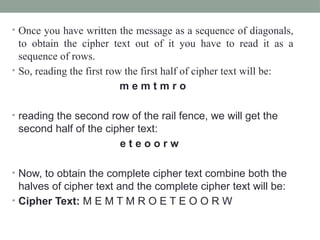 • Once you have written the message as a sequence of diagonals,
to obtain the cipher text out of it you have to read it as a
sequence of rows.
• So, reading the first row the first half of cipher text will be:
m e m t m r o
• reading the second row of the rail fence, we will get the
second half of the cipher text:
e t e o o r w
• Now, to obtain the complete cipher text combine both the
halves of cipher text and the complete cipher text will be:
• Cipher Text: M E M T M R O E T E O O R W
 
