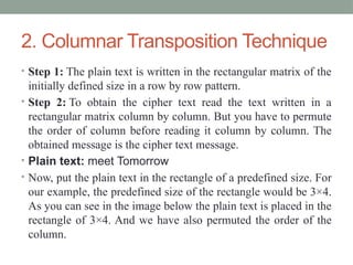 2. Columnar Transposition Technique
• Step 1: The plain text is written in the rectangular matrix of the
initially defined size in a row by row pattern.
• Step 2: To obtain the cipher text read the text written in a
rectangular matrix column by column. But you have to permute
the order of column before reading it column by column. The
obtained message is the cipher text message.
• Plain text: meet Tomorrow
• Now, put the plain text in the rectangle of a predefined size. For
our example, the predefined size of the rectangle would be 3×4.
As you can see in the image below the plain text is placed in the
rectangle of 3×4. And we have also permuted the order of the
column.
 