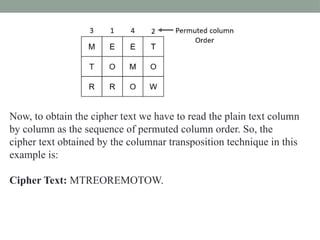 Now, to obtain the cipher text we have to read the plain text column
by column as the sequence of permuted column order. So, the
cipher text obtained by the columnar transposition technique in this
example is:
Cipher Text: MTREOREMOTOW.
 