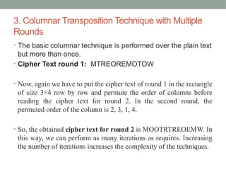 3. Columnar Transposition Technique with Multiple
Rounds
• The basic columnar technique is performed over the plain text
but more than once.
• Cipher Text round 1: MTREOREMOTOW
• Now, again we have to put the cipher text of round 1 in the rectangle
of size 3×4 row by row and permute the order of columns before
reading the cipher text for round 2. In the second round, the
permuted order of the column is 2, 3, 1, 4.
• So, the obtained cipher text for round 2 is MOOTRTREOEMW. In
this way, we can perform as many iterations as requires. Increasing
the number of iterations increases the complexity of the techniques.
 