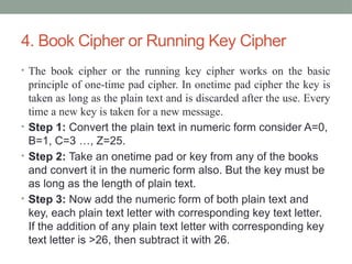 4. Book Cipher or Running Key Cipher
• The book cipher or the running key cipher works on the basic
principle of one-time pad cipher. In onetime pad cipher the key is
taken as long as the plain text and is discarded after the use. Every
time a new key is taken for a new message.
• Step 1: Convert the plain text in numeric form consider A=0,
B=1, C=3 …, Z=25.
• Step 2: Take an onetime pad or key from any of the books
and convert it in the numeric form also. But the key must be
as long as the length of plain text.
• Step 3: Now add the numeric form of both plain text and
key, each plain text letter with corresponding key text letter.
If the addition of any plain text letter with corresponding key
text letter is >26, then subtract it with 26.
 