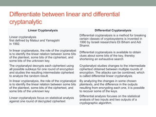 Differentiate between linear and differential
cryptanalytic
Linear Cryptanalysis Differential Cryptanalysis
Linear cryptanalysis
first defined by Matsui and Yamagishi
in 1992.
Differential cryptanalysis is a method for breaking
certain classes of cryptosystems is invented in
1990 by Israeli researchers Eli Biham and Adi
Shamir.
In linear cryptanalysis, the role of the cryptanalyst
is to identify the linear relation between some bits
of the plaintext, some bits of the ciphertext, and
some bits of the unknown key.
Differential cryptanalysis is available to obtain
clues about some bits of the key, thereby
shortening an exhaustive search
The cryptanalyst decrypts each ciphertext using
all possible subkeys for one round of encryption
and studies the resulting intermediate ciphertext
to analyze the random result.
Cryptanalyst studies changes to the intermediate
ciphertext obtained between multiple rounds of
encryption. The attacks can be combined, which
is called differential linear cryptanalysis.
In linear cryptanalysis, the role of the cryptanalyst
is to identify the linear relation between some bits
of the plaintext, some bits of the ciphertext, and
some bits of the unknown key
By analyzing the changes in some chosen
plaintexts, and the difference in the outputs
resulting from encrypting each one, it is possible
to recover some of the keys.
Linear cryptanalysis focus on statistical analysis
against one round of decrypted ciphertext
Differential analysis focuses on the statistical
analysis of two inputs and two outputs of a
cryptographic algorithm.
 