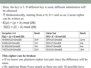• Here, the key is 3. If different key is used, different substitution will
be obtained.
•  Mathematically, starting from a=0, b=1 and so on, Caesar cipher
can be written as:
• E( ) = ( + ) mod (26)
𝑝 𝑝 𝑘
• D(C) = (C – ) mod (26)
𝑘
This cipher can be broken
o If we know one plaintext-cipher text pair since the difference will be
same.
o By applying Brute Force attack as there are only 26 possible keys.
 