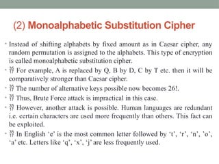 (2) Monoalphabetic Substitution Cipher
• Instead of shifting alphabets by fixed amount as in Caesar cipher, any
random permutation is assigned to the alphabets. This type of encryption
is called monoalphabetic substitution cipher.
•  For example, A is replaced by Q, B by D, C by T etc. then it will be
comparatively stronger than Caesar cipher.
•  The number of alternative keys possible now becomes 26!.
•  Thus, Brute Force attack is impractical in this case.
•  However, another attack is possible. Human languages are redundant
i.e. certain characters are used more frequently than others. This fact can
be exploited.
•  In English ‘e’ is the most common letter followed by ‘t’, ‘r’, ‘n’, ’o’,
‘a’ etc. Letters like ‘q’, ‘x’, ‘j’ are less frequently used.
 