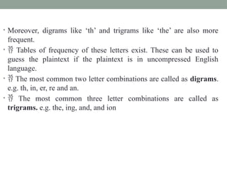 • Moreover, digrams like ‘th’ and trigrams like ‘the’ are also more
frequent.
•  Tables of frequency of these letters exist. These can be used to
guess the plaintext if the plaintext is in uncompressed English
language.
•  The most common two letter combinations are called as digrams.
e.g. th, in, er, re and an.
•  The most common three letter combinations are called as
trigrams. e.g. the, ing, and, and ion
 