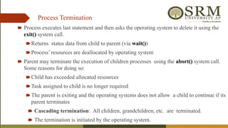 Process Termination
🠶 Process executes last statement and then asks the operating system to delete it using the
exit() system call.
🠶Returns status data from child to parent (via wait())
🠶Process’ resources are deallocated by operating system
🠶 Parent may terminate the execution of children processes using the abort() system call.
Some reasons for doing so:
🠶Child has exceeded allocated resources
🠶Task assigned to child is no longer required
🠶The parent is exiting and the operating systems does not allow a child to continue if its
parent terminates
🠶 Cascading termination: All children, grandchildren, etc. are terminated.
🠶 The termination is initiated by the operating system.
 