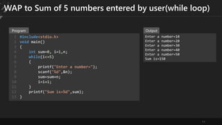 11
WAP to Sum of 5 numbers entered by user(while loop)
#include<stdio.h>
void main()
{
int sum=0, i=1,n;
while(i<=5)
{
printf("Enter a number=");
scanf("%d",&n);
sum=sum+n;
i=i+1;
}
printf("Sum is=%d",sum);
}
1
2
3
4
5
6
7
8
9
10
11
12
13
Enter a number=10
Enter a number=20
Enter a number=30
Enter a number=40
Enter a number=50
Sum is=150
Program Output
 