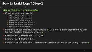 15
How to build logic? Step-2
Step 2: Think for 1 or 2 examples
 Consider n=6, now take i=1
 6%1==0, TRUE; So, 1 is factor of 6
 6%2==0, TRUE; So, 2 is factor of 6
 6%3==0, TRUE; So, 3 is factor of 6
 6%4==2, FALSE; S0, 4 is not factor of 6
 6%5==1, FALSE; S0, 5 is not factor of 6
 6%6==0, TRUE; S0, 6 is factor of 6
 From this we can infer that loop variable i starts with 1 and incremented by one
for next iteration then ends at value n.
 Consider n=10, factors are 1,2,5,10
 Consider n=11, factor is 1,11
 From this we can infer that 1 and number itself are always factors of any number n.
 