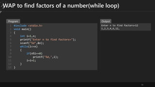 18
WAP to find factors of a number(while loop)
#include <stdio.h>
void main()
{
int i=1,n;
printf("Enter n to find factors=");
scanf("%d",&n);
while(i<=n)
{
if(n%i==0)
printf("%d,",i);
i=i+1;
}
}
1
2
3
4
5
6
7
8
9
10
11
12
13
Enter n to find factors=12
1,2,3,4,6,12,
Program Output
 
