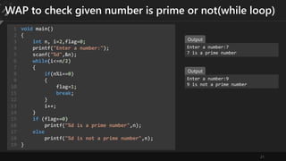21
WAP to check given number is prime or not(while loop)
void main()
{
int n, i=2,flag=0;
printf("Enter a number:");
scanf("%d",&n);
while(i<=n/2)
{
if(n%i==0)
{
flag=1;
break;
}
i++;
}
if (flag==0)
printf("%d is a prime number",n);
else
printf("%d is not a prime number",n);
}
1
2
3
4
5
6
7
8
9
10
11
12
13
14
15
16
17
18
19
Enter a number:7
7 is a prime number
Output
Enter a number:9
9 is not a prime number
Output
 