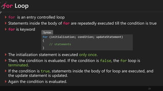 23
for Loop
 for is an entry controlled loop
 Statements inside the body of for are repeatedly executed till the condition is true
 for is keyword
for (initialization; condition; updateStatement)
{
// statements
}
 The initialization statement is executed only once.
 Then, the condition is evaluated. If the condition is false, the for loop is
terminated.
 If the condition is true, statements inside the body of for loop are executed, and
the update statement is updated.
 Again the condition is evaluated.
Syntax
 