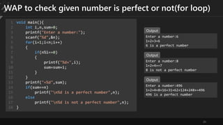 26
WAP to check given number is perfect or not(for loop)
void main(){
int i,n,sum=0;
printf("Enter a number:");
scanf("%d",&n);
for(i=1;i<n;i++)
{
if(n%i==0)
{
printf("%d+",i);
sum=sum+i;
}
}
printf("=%d",sum);
if(sum==n)
printf("n%d is a perfect number",n);
else
printf("n%d is not a perfect number",n);
}
1
2
3
4
5
6
7
8
9
10
11
12
13
14
15
16
17
18
Enter a number:6
1+2+3=6
6 is a perfect number
Output
Enter a number:8
1+2+4+=7
8 is not a perfect number
Output
Enter a number:496
1+2+4+8+16+31+62+124+248+=496
496 is a perfect number
Output
 