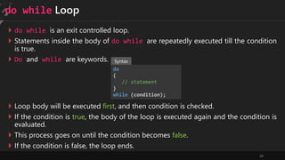 28
do while Loop
 do while is an exit controlled loop.
 Statements inside the body of do while are repeatedly executed till the condition
is true.
 Do and while are keywords.
do
{
// statement
}
while (condition);
 Loop body will be executed first, and then condition is checked.
 If the condition is true, the body of the loop is executed again and the condition is
evaluated.
 This process goes on until the condition becomes false.
 If the condition is false, the loop ends.
Syntax
 