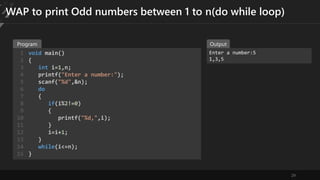29
WAP to print Odd numbers between 1 to n(do while loop)
void main()
{
int i=1,n;
printf("Enter a number:");
scanf("%d",&n);
do
{
if(i%2!=0)
{
printf("%d,",i);
}
i=i+1;
}
while(i<=n);
}
1
2
3
4
5
6
7
8
9
10
11
12
13
14
15
Enter a number:5
1,3,5
Program Output
 