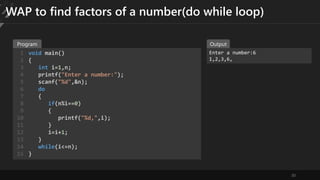 30
WAP to find factors of a number(do while loop)
void main()
{
int i=1,n;
printf("Enter a number:");
scanf("%d",&n);
do
{
if(n%i==0)
{
printf("%d,",i);
}
i=i+1;
}
while(i<=n);
}
1
2
3
4
5
6
7
8
9
10
11
12
13
14
15
Enter a number:6
1,2,3,6,
Program Output
 