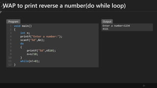 31
WAP to print reverse a number(do while loop)
void main()
{
int n;
printf("Enter a number:");
scanf("%d",&n);
do
{
printf("%d",n%10);
n=n/10;
}
while(n!=0);
}
1
2
3
4
5
6
7
8
9
10
11
12
Enter a number=1234
4321
Program Output
 