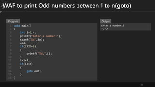 34
WAP to print Odd numbers between 1 to n(goto)
void main()
{
int i=1,n;
printf("Enter a number:");
scanf("%d",&n);
odd:
if(i%2!=0)
{
printf("%d,",i);
}
i=i+1;
if(i<=n)
{
goto odd;
}
}
1
2
3
4
5
6
7
8
9
10
11
12
13
14
15
16
Enter a number:5
1,3,5
Program Output
 