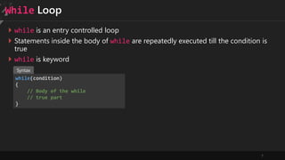7
While Loop
 while is an entry controlled loop
 Statements inside the body of while are repeatedly executed till the condition is
true
 while is keyword
while(condition)
{
// Body of the while
// true part
}
Syntax
 