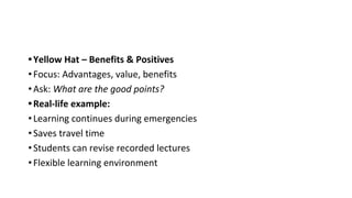 •Yellow Hat – Benefits & Positives
•Focus: Advantages, value, benefits
•Ask: What are the good points?
•Real-life example:
•Learning continues during emergencies
•Saves travel time
•Students can revise recorded lectures
•Flexible learning environment
 