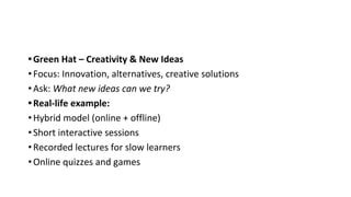 •Green Hat – Creativity & New Ideas
•Focus: Innovation, alternatives, creative solutions
•Ask: What new ideas can we try?
•Real-life example:
•Hybrid model (online + offline)
•Short interactive sessions
•Recorded lectures for slow learners
•Online quizzes and games
 