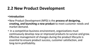 2.2 New Product Development
•Introduction
•New Product Development (NPD) is the process of designing,
creating, and launching a new product to meet customer needs and
market demand.
• In a competitive business environment, organizations must
continuously develop new or improved products to survive and grow.
Effective management of changes during the product lifecycle is
essential to ensure product success, customer satisfaction, and
long-term profitability.
 